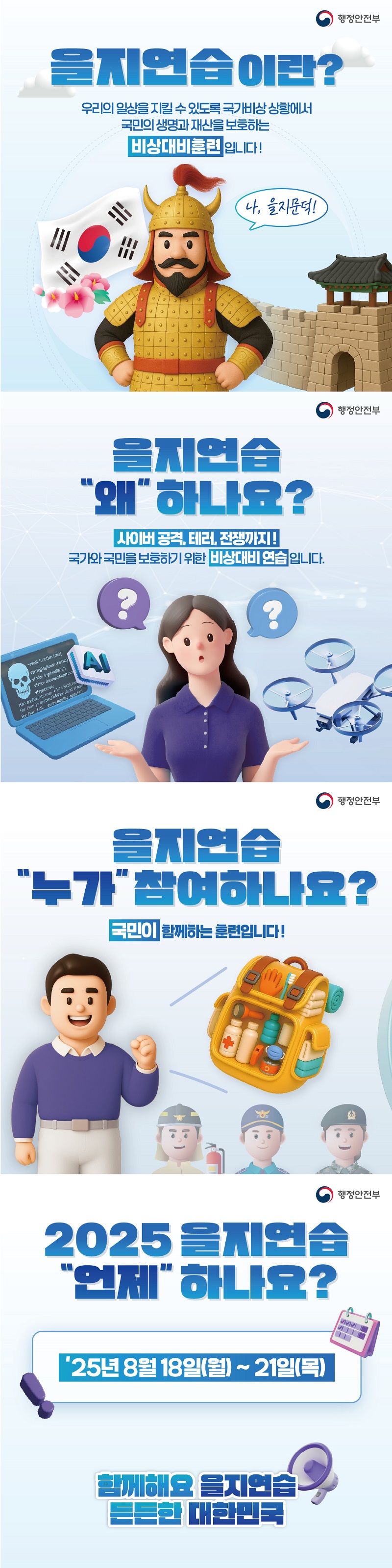 행정안전부 / 을지연습이란? 우리의 일상을 지킬 수 있도록 국가비상 상황에서 국민의 생명과 재산을 보호하는 비상대비훈련입니다! / 을지연습 왜 하나요? 사이버 공격, 테러, 전쟁까지! 국가와 국민을 보호하기 위한 비상대비 연습입니다. / 을지연습 누가 참여하나요? 국민이 함께하는 훈련입니다! / 2025 을지연습 언제 하나요? 25년 8월 18일(월) ~ 21일(목) 함께해요 을지연습 든든한 대한민국