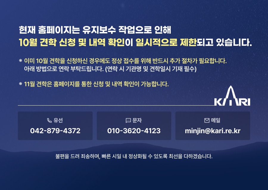 현재 홈페이지는 유지보수 작업으로 10월 견학 신청 및 내역 확인이 일시적으로 제한되고 있습니다. ※ 이미 10월 견학을 신청하신 경우에도 정상 접수를 위해 반드시 추가 절차가 필요합니다. 아래 방법으로 연락 부탁드립니다. (연락 시 기관명 및 견학일시 기재 필수) ※11월 견학은 홈페이지를 통한 신청 및 내역 확인이 가능합니다. 유선 042-879-4372 문자 010-3620-4123 메일 minjin@kari.re.kr  불편을 드려 죄송하며, 빠른 시일 내 정상화될 수 있도록 최선을 다하겠습니다.