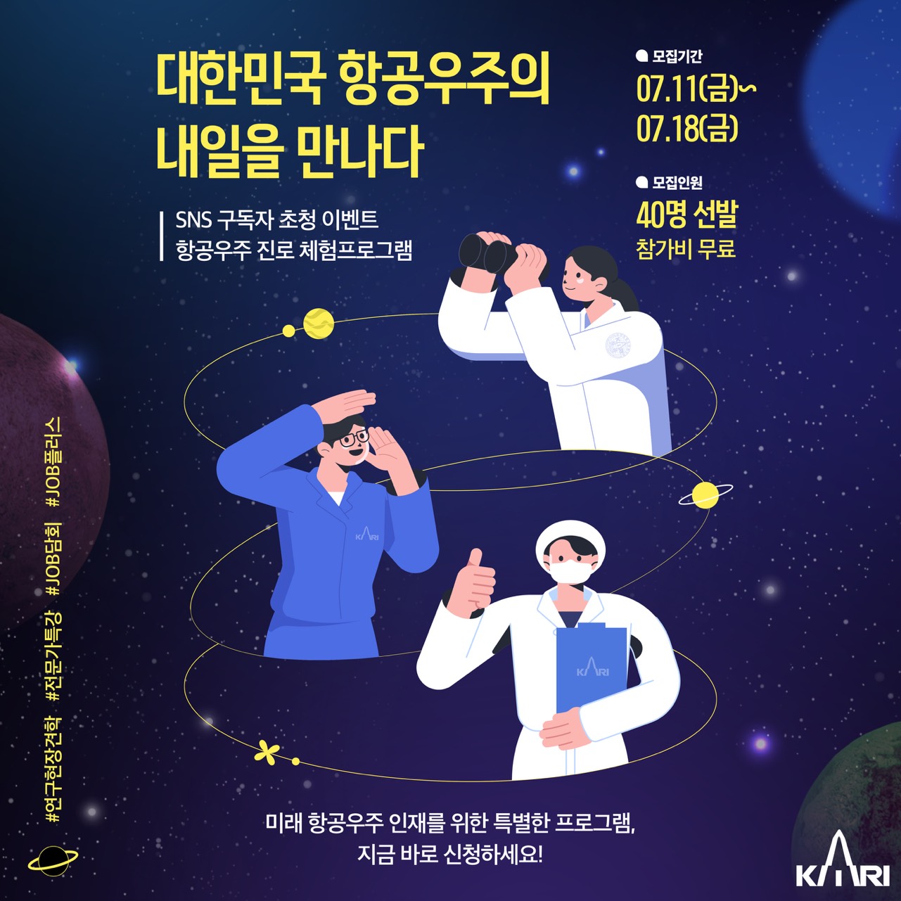 대한민국 항공우주의 내일을 만나다. 항공우주 진로 체험 프로그램. SNS 구독자 초청 이벤트. 모집 기간은 7월 11일부터 18일까지. 40명 선발, 참가비 무료. 미래 항공우주 인재를 위한 특별한 프로그램. 지금 바로 신청하세요! 주최: 한국항공우주연구원, KARI. 자세한 내용은 아래에 있습니다.